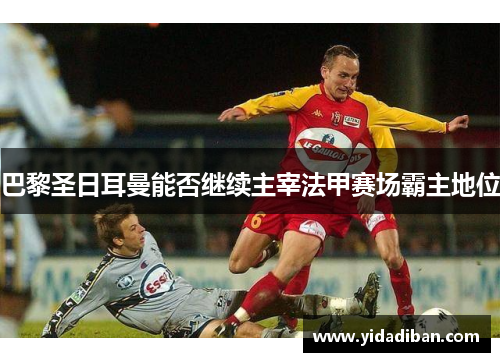 巴黎圣日耳曼能否继续主宰法甲赛场霸主地位 巴黎圣日耳曼能否继续主宰法甲赛场霸主地位