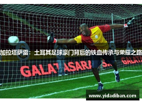 加拉塔萨雷：土耳其足球豪门背后的铁血传承与荣耀之路
