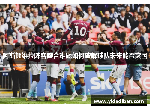 阿斯顿维拉阵容磨合难题如何破解球队未来能否突围